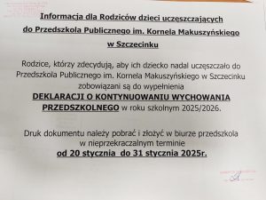 Informacja dla Rodziców dzieci uczęszczających do Przedszkola Publicznego im. Kornela Makuszyńskiego w Szczecinku  Rodzice, którzy zdecydują, aby ich dziecko nadal uczęszczało do Przedszkola Publicznego im. Kornela Makuszyńskiego w Szczecinku zobowiązani są do wypełnienia DEKLARACJI O KONTYNUOWANIU WYCHOWANIA PRZEDSZKOLNEGO w roku szkolnym 2025/2026.  Druk dokumentu należy pobrać i złożyć w biurze przedszkola w nieprzekraczalnym terminie od 20 stycznia do 31 stycznia 2025r.   podpis i pieczątka Dyrektora